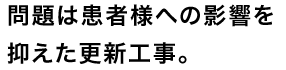 問題は患者様への影響を抑えた更新工事。